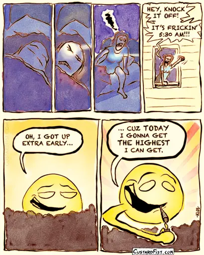 Close-up of a woman's face, lying in bed, sleeping. She is brutally awakened by an insanely bright beam of sunlight hitting her eyes. Angrily, she gets out of bed. She hangs out her window, shaking her fist at the sun and screaming: Woman: HEY, KNOCK IT OFF! IT’S FRICKIN’ 5:30 AM!!!  The sun is hovering calmly above the horizon. Sun: OH, I GOT UP EXTRA EARLY… The sun lights a blunt. Sun: … CUZ TODAY I GONNA GET THE HIGHEST I CAN GET.